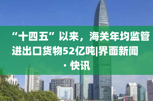 “十四五”以来，海关年均监管进出口货物52亿吨|界面新闻 · 快讯