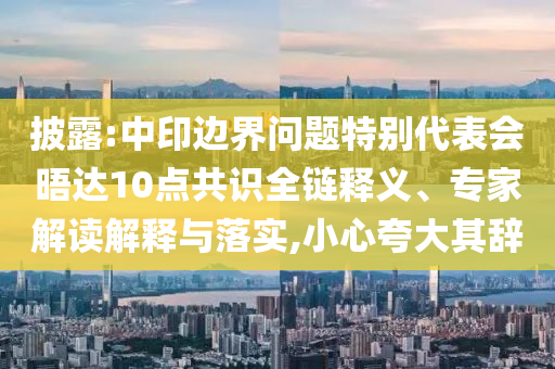披露:中印边界问题特别代表会晤达10点共识全链释义、专家解读解释与落实,小心夸大其辞