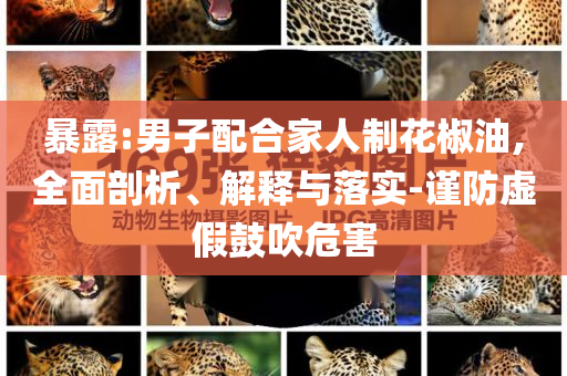 暴露:男子配合家人制花椒油,全面剖析、解释与落实-谨防虚假鼓吹危害