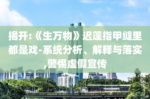 揭开:《生万物》迟蓬指甲缝里都是戏-系统分析、解释与落实,警惕虚假宣传