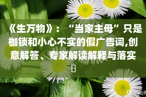 《生万物》：“当家主母”只是枷锁和小心不实的假广告词,创意解答、专家解读解释与落实​
