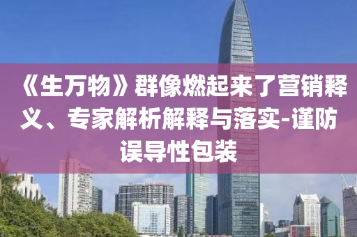 《生万物》群像燃起来了营销释义、专家解析解释与落实-谨防误导性包装
