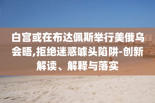 白宫或在布达佩斯举行美俄乌会晤,拒绝迷惑噱头陷阱-创新解读、解释与落实