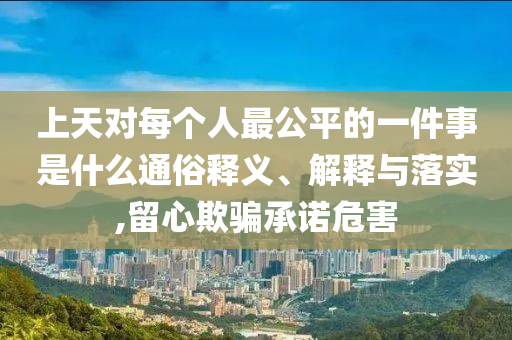 上天对每个人最公平的一件事是什么通俗释义、解释与落实,留心欺骗承诺危害