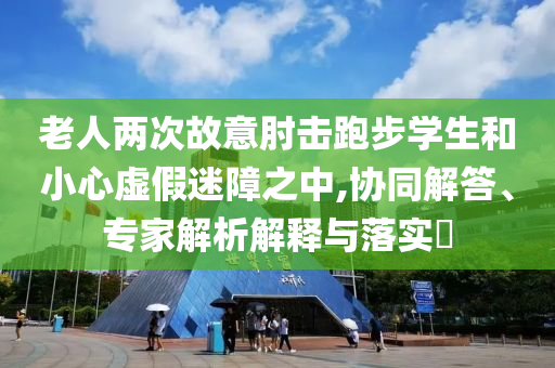 老人两次故意肘击跑步学生和小心虚假迷障之中,协同解答、专家解析解释与落实​