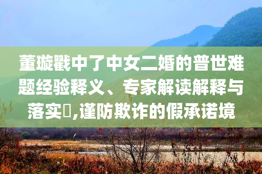 董璇戳中了中女二婚的普世难题经验释义、专家解读解释与落实​,谨防欺诈的假承诺境