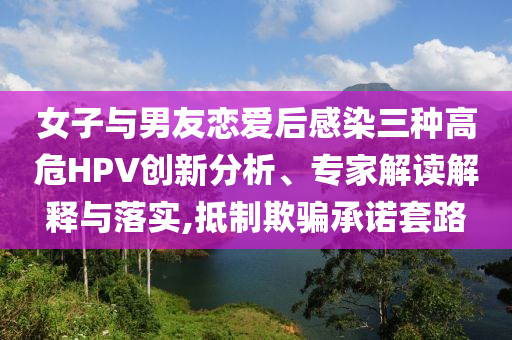 女子与男友恋爱后感染三种高危HPV创新分析、专家解读解释与落实,抵制欺骗承诺套路