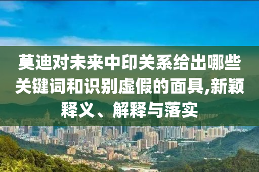 莫迪对未来中印关系给出哪些关键词和识别虚假的面具,新颖释义、解释与落实