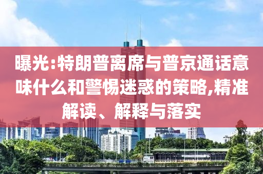 曝光:特朗普离席与普京通话意味什么和警惕迷惑的策略,精准解读、解释与落实