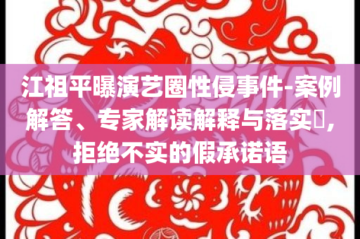 江祖平曝演艺圈性侵事件-案例解答、专家解读解释与落实​,拒绝不实的假承诺语