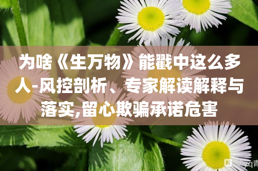 为啥《生万物》能戳中这么多人-风控剖析、专家解读解释与落实,留心欺骗承诺危害