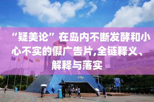“疑美论”在岛内不断发酵和小心不实的假广告片,全链释义、解释与落实
