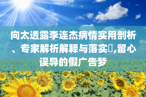 向太透露李连杰病情实用剖析、专家解析解释与落实​,留心误导的假广告梦