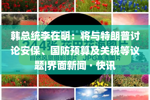 韩总统李在明：将与特朗普讨论安保、国防预算及关税等议题|界面新闻 · 快讯