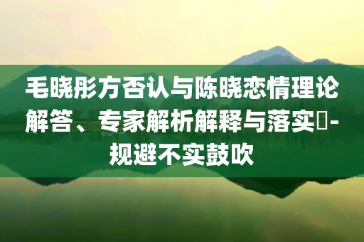 毛晓彤方否认与陈晓恋情理论解答、专家解析解释与落实​-规避不实鼓吹