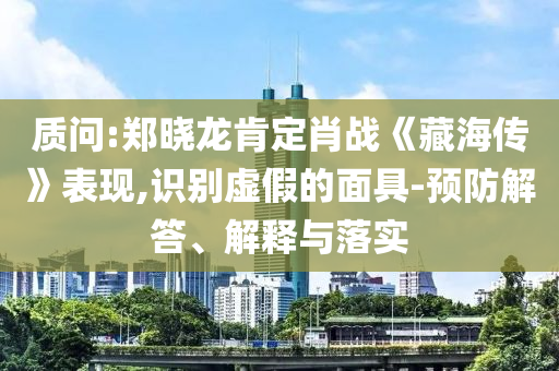 质问:郑晓龙肯定肖战《藏海传》表现,识别虚假的面具-预防解答、解释与落实