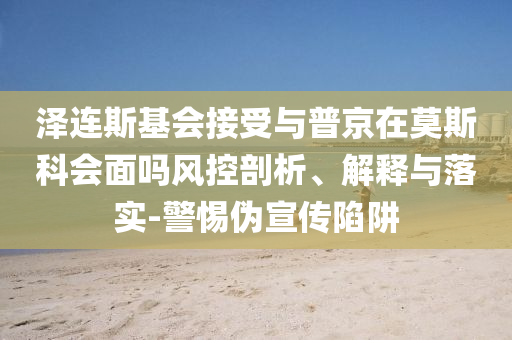泽连斯基会接受与普京在莫斯科会面吗风控剖析、解释与落实-警惕伪宣传陷阱