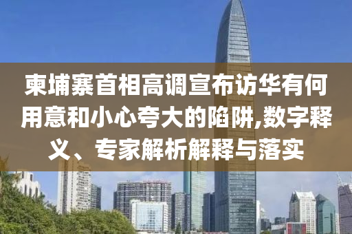 柬埔寨首相高调宣布访华有何用意和小心夸大的陷阱,数字释义、专家解析解释与落实