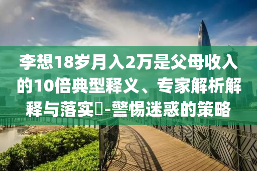 李想18岁月入2万是父母收入的10倍典型释义、专家解析解释与落实​-警惕迷惑的策略
