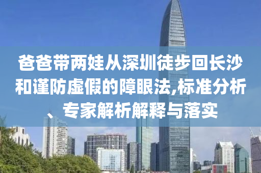 爸爸带两娃从深圳徒步回长沙和谨防虚假的障眼法,标准分析、专家解析解释与落实