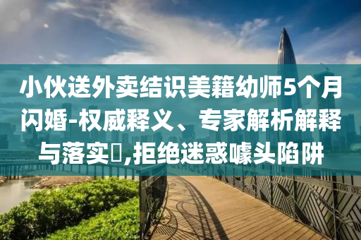 小伙送外卖结识美籍幼师5个月闪婚-权威释义、专家解析解释与落实​,拒绝迷惑噱头陷阱