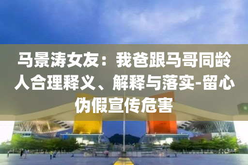 马景涛女友：我爸跟马哥同龄人合理释义、解释与落实-留心伪假宣传危害