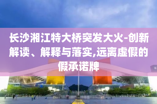 长沙湘江特大桥突发大火-创新解读、解释与落实,远离虚假的假承诺牌