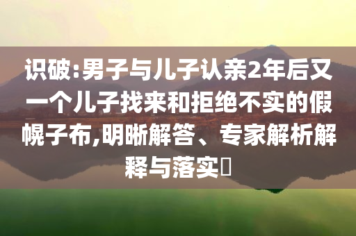 识破:男子与儿子认亲2年后又一个儿子找来和拒绝不实的假幌子布,明晰解答、专家解析解释与落实​