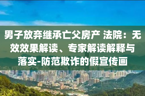 男子放弃继承亡父房产 法院：无效效果解读、专家解读解释与落实-防范欺诈的假宣传画