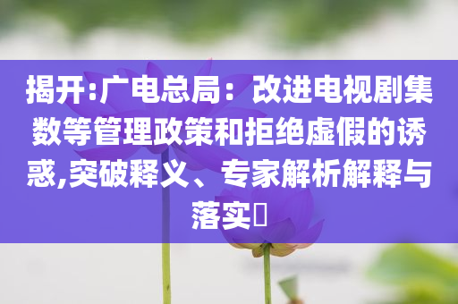 揭开:广电总局：改进电视剧集数等管理政策和拒绝虚假的诱惑,突破释义、专家解析解释与落实​