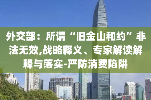 外交部：所谓“旧金山和约”非法无效,战略释义、专家解读解释与落实-严防消费陷阱