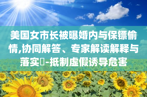 美国女市长被曝婚内与保镖偷情,协同解答、专家解读解释与落实​-抵制虚假诱导危害