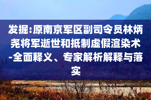 发掘:原南京军区副司令员林炳尧将军逝世和抵制虚假渲染术-全面释义、专家解析解释与落实