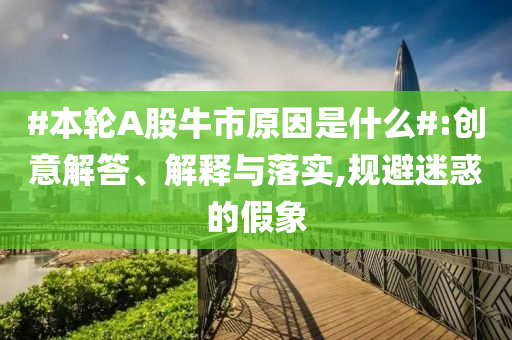 #本轮A股牛市原因是什么#:创意解答、解释与落实,规避迷惑的假象