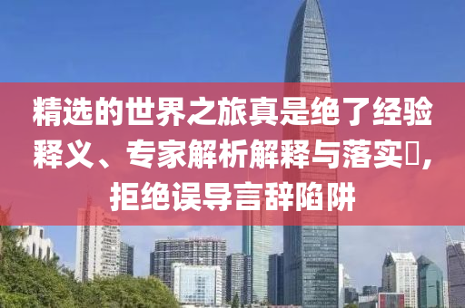 精选的世界之旅真是绝了经验释义、专家解析解释与落实​,拒绝误导言辞陷阱