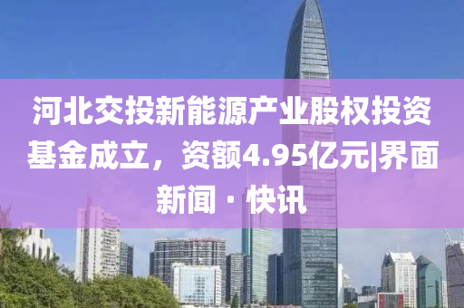河北交投新能源产业股权投资基金成立，资额4.95亿元|界面新闻 · 快讯