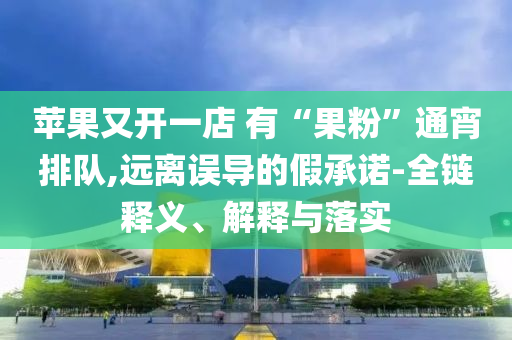 苹果又开一店 有“果粉”通宵排队,远离误导的假承诺-全链释义、解释与落实