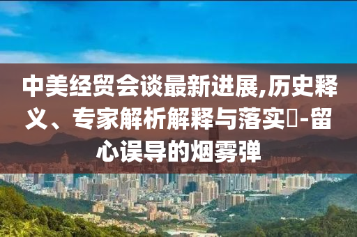 中美经贸会谈最新进展,历史释义、专家解析解释与落实​-留心误导的烟雾弹