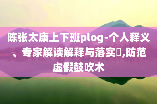 陈张太康上下班plog-个人释义、专家解读解释与落实​,防范虚假鼓吹术