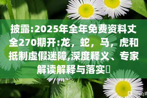 披露:2025年全年免费资料丈全270期开:龙，蛇，马，虎和抵制虚假迷障,深度释义、专家解读解释与落实​