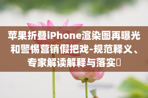 苹果折叠iPhone渲染图再曝光和警惕营销假把戏-规范释义、专家解读解释与落实​
