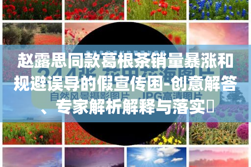 赵露思同款葛根茶销量暴涨和规避误导的假宣传困-创意解答、专家解析解释与落实​
