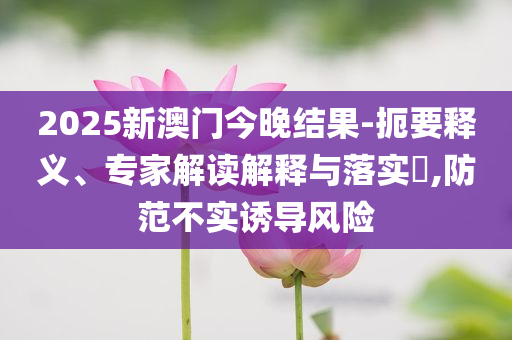 2025新澳门今晚结果-扼要释义、专家解读解释与落实​,防范不实诱导风险