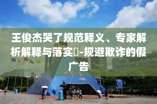 王俊杰哭了规范释义、专家解析解释与落实​-规避欺诈的假广告