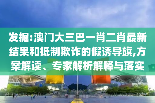发掘:澳门大三巴一肖二肖最新结果和抵制欺诈的假诱导旗,方案解读、专家解析解释与落实