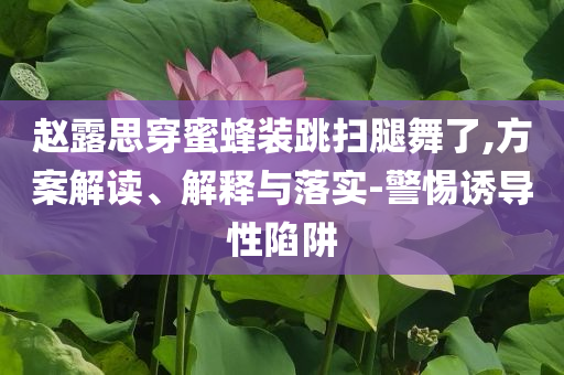 赵露思穿蜜蜂装跳扫腿舞了,方案解读、解释与落实-警惕诱导性陷阱