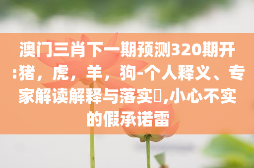 澳门三肖下一期预测320期开:猪，虎，羊，狗-个人释义、专家解读解释与落实​,小心不实的假承诺雷