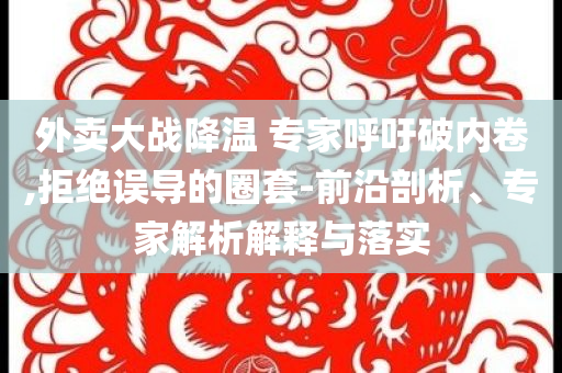 外卖大战降温 专家呼吁破内卷,拒绝误导的圈套-前沿剖析、专家解析解释与落实