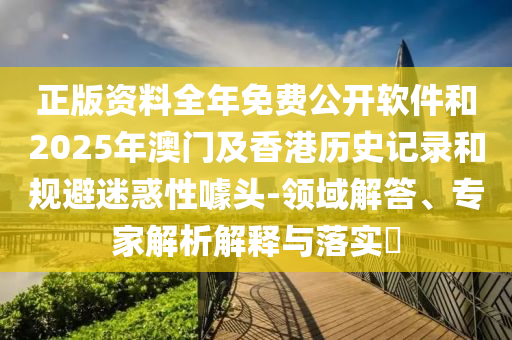 正版资料全年免费公开软件和2025年澳门及香港历史记录和规避迷惑性噱头-领域解答、专家解析解释与落实​