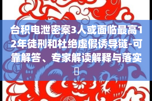 台积电泄密案3人或面临最高12年徒刑和杜绝虚假诱导链-可靠解答、专家解读解释与落实​
